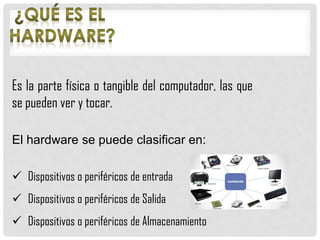 Es la parte física o tangible del computador, las que
se pueden ver y tocar.
El hardware se puede clasificar en:
 Dispositivos o periféricos de entrada
 Dispositivos o periféricos de Salida
 Dispositivos o periféricos de Almacenamiento
 
