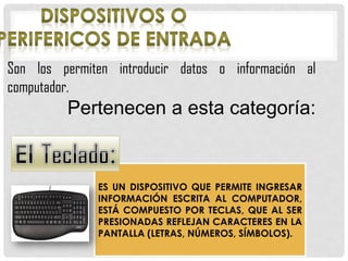 Son los permiten introducir datos o información al
computador.
Pertenecen a esta categoría:
ES UN DISPOSITIVO QUE PERMITE INGRESAR
INFORMACIÓN ESCRITA AL COMPUTADOR,
ESTÁ COMPUESTO POR TECLAS, QUE AL SER
PRESIONADAS REFLEJAN CARACTERES EN LA
PANTALLA (LETRAS, NÚMEROS, SÍMBOLOS).
 