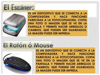 ES UN DISPOSITIVO QUE SE CONECTA A LA
COMPUTADORA Y HACE FUNCIONES
PARECIDAS A LA FOTOCOPIADORA. COPIA
UNA FOTO O IMAGEN QUE SE VE EN LA
PANTALLA Y PERMITE HACER ARREGLOS O
CAMBIOS, QUE PUEDEN SER GUARDADOS.
LA IMAGEN PUEDE SER IMPRESA.
ES UN DISPOSITIVO QUE SE CONECTA A LA
COMPUTADORA Y HACE FUNCIONES
PARECIDAS A LA FOTOCOPIADORA. COPIA
UNA FOTO O IMAGEN QUE SE VE EN LA
PANTALLA Y PERMITE HACER ARREGLOS O
CAMBIOS, QUE PUEDEN SER GUARDADOS.
LA IMAGEN PUEDE SER IMPRESA.
 