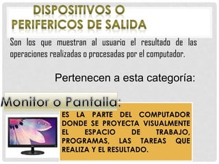 Son los que muestran al usuario el resultado de las
operaciones realizadas o procesadas por el computador.
Pertenecen a esta categoría:
ES LA PARTE DEL COMPUTADOR
DONDE SE PROYECTA VISUALMENTE
EL ESPACIO DE TRABAJO,
PROGRAMAS, LAS TAREAS QUE
REALIZA Y EL RESULTADO.
 