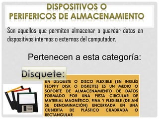 Son aquellos que permiten almacenar o guardar datos en
dispositivos internos o externos del computador.
Pertenecen a esta categoría:
UN DISQUETE O DISCO FLEXIBLE (EN INGLÉS
FLOPPY DISK O DISKETTE) ES UN MEDIO O
SOPORTE DE ALMACENAMIENTO DE DATOS
FORMADO POR UNA PIEZA CIRCULAR DE
MATERIAL MAGNÉTICO, FINA Y FLEXIBLE (DE AHÍ
SU DENOMINACIÓN) ENCERRADA EN UNA
CUBIERTA DE PLÁSTICO CUADRADA O
RECTANGULAR
 