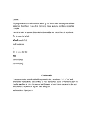 Ciclos:
El programa reconoce los ciclos “whail” y “do” los cuales sirven para realizar
acciones durante un respectivo momento hasta que una condición inicial se
cumpla.
La manera en la que se deben estructurar debe ser parecida a la siguiente:
En el caso del whail:
Whail(condición){
Instrucciones;
}
En el caso del do:
do{
Intrucciones;
}(Condición);
Comentario
Los comentarios estarán definidos por entre los caracteres “<<” y “>>” y el
analizador no los toma en cuenta a la hora de leerlos, estos comentarios son de
mucha ayuda a la hora de apoyar las ideas en un programa, para recordar algo
importante o especificar alguna idea de ayuda.
<<Estructura Ejemplo>>
 