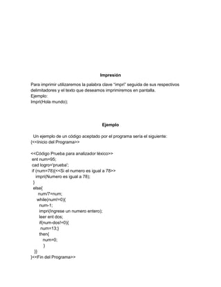 Impresión
Para imprimir utilizaremos la palabra clave “impri” seguida de sus respectivos
delimitadores y el texto que deseamos imprimiremos en pantalla.
Ejemplo:
Impri(Hola mundo);
Ejemplo
Un ejemplo de un código aceptado por el programa sería el siguiente:
{<<Inicio del Programa>>
<<Código Prueba para analizador léxico>>
ent num=95;
cad logro='prueba';
if (num=78){<<Si el numero es igual a 78>>
impri(Numero es igual a 78);
}
else{
num/7=num;
while(num!=0){
num-1;
impri(Ingrese un numero entero);
leer ent dos;
if(num-dos!=0){
num=13;}
then{
num=0;
}
}}
}<<Fin del Programa>>
 