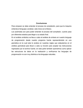 Conclusiones
Para empezar se debe entender el proceso de compilación, para que la maquina
entienda el lenguaje a analizar, esto inicia con el léxico.
Los autómatas son para poder entender el proceso del compilador, cuando pasa
por diferentes estados para llegar a su estado final.
En el análisis sintáctico se lleva a cabo el análisis de sintaxis en nuestro lenguaje
de programación desde nuestro programa fuente representándolo en una
gramática en la cual esta lo analiza en nuestras reglas que estipulamos en el
análisis gramatical para llevar a cabo su función para aceptar las instrucciones
ingresados por el archivo fuente, en esta parte también aprendimos como aplicar
las estructuras de datos en la realización y verificamos los lenguajes de
programación no son muy distintos a los lenguajes naturales.
 
