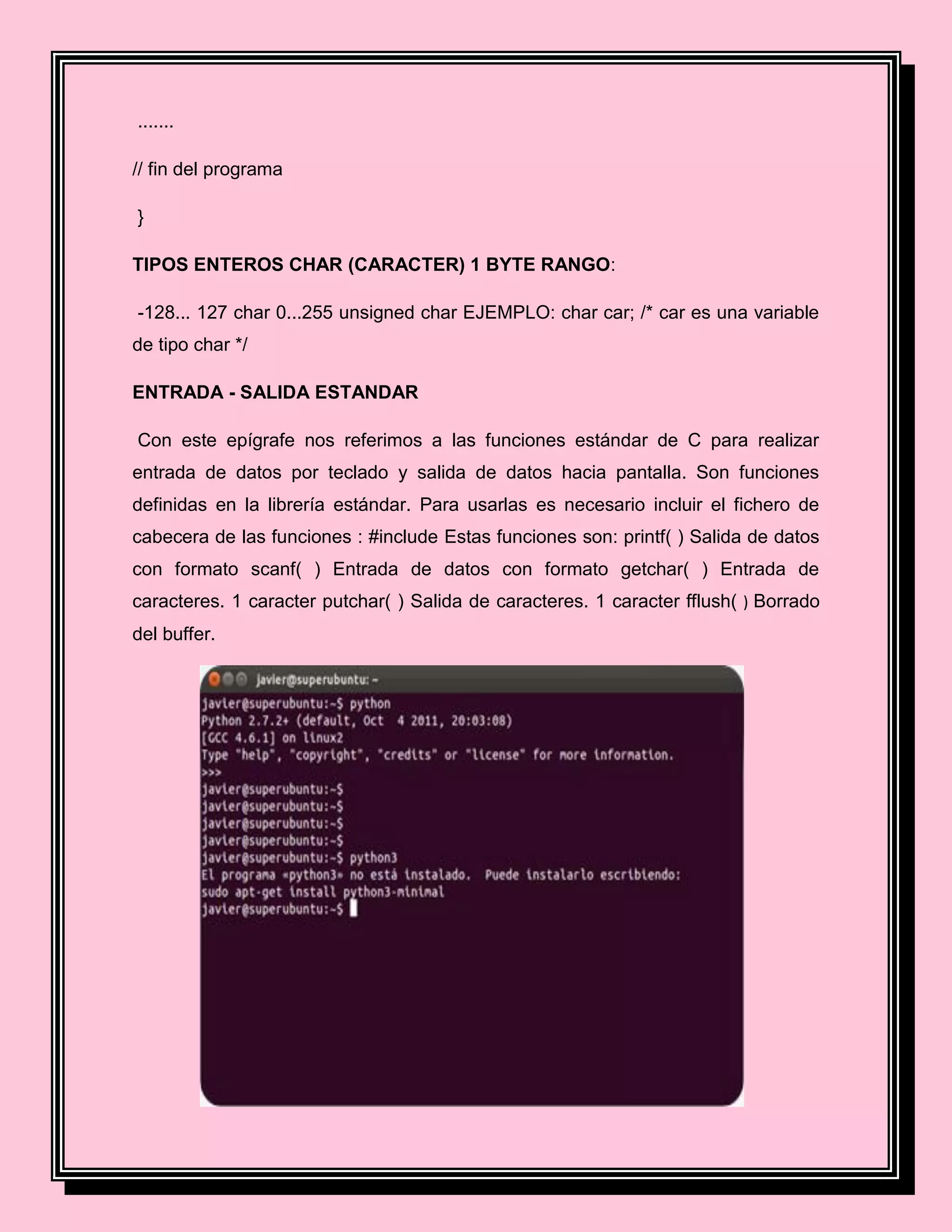.......
// fin del programa
}
TIPOS ENTEROS CHAR (CARACTER) 1 BYTE RANGO:
-128... 127 char 0...255 unsigned char EJEMPLO: char car; /* car es una variable
de tipo char */
ENTRADA - SALIDA ESTANDAR
Con este epígrafe nos referimos a las funciones estándar de C para realizar
entrada de datos por teclado y salida de datos hacia pantalla. Son funciones
definidas en la librería estándar. Para usarlas es necesario incluir el fichero de
cabecera de las funciones : #include Estas funciones son: printf( ) Salida de datos
con formato scanf( ) Entrada de datos con formato getchar( ) Entrada de
caracteres. 1 caracter putchar( ) Salida de caracteres. 1 caracter fflush( ) Borrado
del buffer.
 