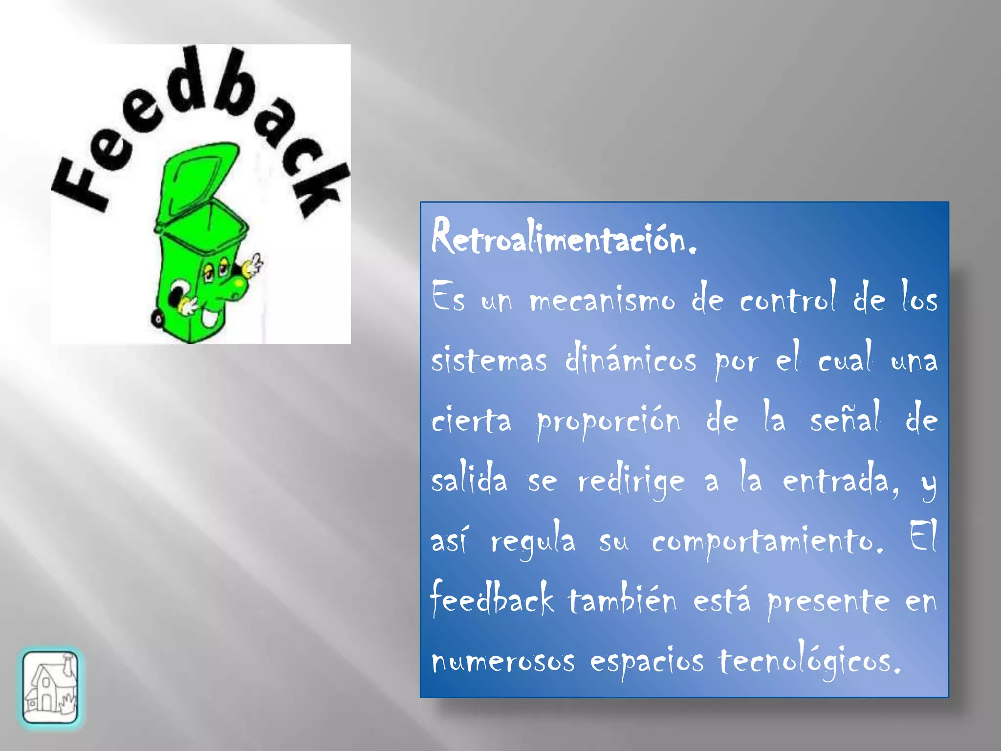 Retroalimentación.
Es un mecanismo de control de los
sistemas dinámicos por el cual una
cierta proporción de la señal de
salida se redirige a la entrada, y
así regula su comportamiento. El
feedback también está presente en
numerosos espacios tecnológicos.
 