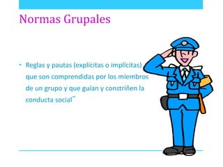 Normas Grupales 
• Reglas y pautas (explícitas o implícitas) 
que son comprendidas por los miembros 
de un grupo y que guían y constriñen la 
conducta social” 
 