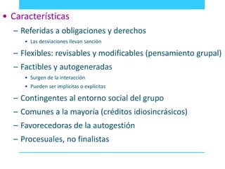 • Características 
– Referidas a obligaciones y derechos 
• Las desviaciones llevan sanción 
– Flexibles: revisables y modificables (pensamiento grupal) 
– Factibles y autogeneradas 
• Surgen de la interacción 
• Pueden ser implícitas o explícitas 
– Contingentes al entorno social del grupo 
– Comunes a la mayoría (créditos idiosincrásicos) 
– Favorecedoras de la autogestión 
– Procesuales, no finalistas 
 