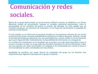 Comunicación y redes 
sociales. 
Dentro de un grupo determinado, ya sea de manera artificial o natural, se establecen y se utilizan 
diferentes canales de comunicación, basados en variables netamente psicosociales, como la 
personalidad, de los miembros del grupo, el carácter del liderazgo, los roles jugados por los 
miembros del grupo, las posiciones de autoridad o en los flujos de comunicación y capacidad de 
controlar la información. 
En este sentido, es un hecho que las personas situadas en las posiciones centrales de una red de 
comunicaciónes tienen una gran probabilidad de convertirse en líderes del grupo. Además, cuando 
la red está constituida por posiciones con una centralidad mas o menos similar, no es tan frecuente 
que surja la figura del lider. Evidentemente, la disponibilidad de información y la consiguiente 
En el ámbito del rendimiento se ha estudiado que los grupos con redes descentralizadas (como el 
circulo o comcon), es decir en el que todos los miembros comparten la misma información, rinden 
mas que aquellos con redes centralizadas. Sin embargo se ha comprobado que cuando la tarea es 
no es complicada las redes centralizadas son mas eficaces. 
posibilidad de coordinar, con mayor eficacia las actividades del grupo son los baremos más 
importantes para organizar la jerarquía de un grupo o colectivo. 
 