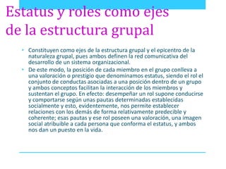Estatus y roles como ejes 
de la estructura grupal 
• Constituyen como ejes de la estructura grupal y el epicentro de la 
naturaleza grupal, pues ambos definen la red comunicativa del 
desarrollo de un sistema organizacional. 
• De este modo, la posición de cada miembro en el grupo conlleva a 
una valoración o prestigio que denominamos estatus, siendo el rol el 
conjunto de conductas asociadas a una posición dentro de un grupo 
y ambos conceptos facilitan la interacción de los miembros y 
sustentan el grupo. En efecto: desempeñar un rol supone conducirse 
y comportarse según unas pautas determinadas establecidas 
socialmente y esto, evidentemente, nos permite establecer 
relaciones con los demás de forma relativamente predecible y 
coherente; esas pautas y ese rol poseen una valoración, una imagen 
social atribuible a cada persona que conforma el estatus, y ambos 
nos dan un puesto en la vida. 
 