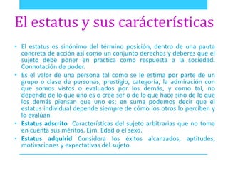 El estatus y sus carácterísticas 
• El estatus es sinónimo del término posición, dentro de una pauta 
concreta de acción así como un conjunto derechos y deberes que el 
sujeto debe poner en practica como respuesta a la sociedad. 
Connotación de poder. 
• Es el valor de una persona tal como se le estima por parte de un 
grupo o clase de personas, prestigio, categoría, la admiración con 
que somos vistos o evaluados por los demás, y como tal, no 
depende de lo que uno es o cree ser o de lo que hace sino de lo que 
los demás piensan que uno es; en suma podemos decir que el 
estatus individual depende siempre de cómo los otros lo perciben y 
lo evalúan. 
• Estatus adscrito Características del sujeto arbitrarias que no toma 
en cuenta sus méritos. Ejm. Edad o el sexo. 
• Estatus adquirid Considera los éxitos alcanzados, aptitudes, 
motivaciones y expectativas del sujeto. 
 