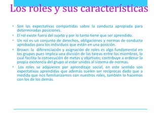 Los roles y sus características 
• Son las expectativas compartidas sobre la conducta apropiada para 
determinadas posiciones. 
• El rol existe fuera del sujeto y por lo tanto tiene que ser aprendido. 
• Un rol es un conjunto de derechos, obligaciones y normas de conducta 
aprobadas para los individuos que están en una posición. 
• Brown: la diferenciación y asignación de roles es algo fundamental en 
los grupos pues implica una división de las tareas entre los miembros, lo 
cual facilita la consecución de metas y objetivos; contribuye a ordenar la 
propia existencia del grupo al estar unidos al sistema de normas. 
• Los roles se adquieren por aprendizaje social, en este sentido son 
expectativas aprendidas que además suelen ser reciprocas dado que a 
medida que nos familiarizamos con nuestros roles, también lo hacemos 
con los de los demás. 
 