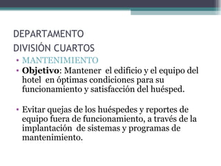 DEPARTAMENTO  DIVISIÓN CUARTOS   MANTENIMIENTO  Objetivo : Mantener  el edificio y el equipo del hotel  en óptimas condiciones para su funcionamiento y satisfacción del huésped. Evitar quejas de los huéspedes y reportes de equipo fuera de funcionamiento, a través de la implantación  de sistemas y programas de mantenimiento.  