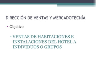 DIRECCIÓN DE VENTAS Y MERCADOTECNÍA Objetivo  VENTAS DE HABITACIONES E INSTALACIONES DEL HOTEL A INDIVIDUOS O GRUPOS  
