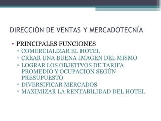 DIRECCIÓN DE VENTAS Y MERCADOTECNÍA PRINCIPALES FUNCIONES COMERCIALIZAR EL HOTEL CREAR UNA BUENA IMAGEN DEL MISMO LOGRAR LOS OBJETIVOS DE TARIFA PROMEDIO Y OCUPACION SEGÚN PRESUPUESTO DIVERSIFICAR MERCADOS  MAXIMIZAR LA RENTABILIDAD DEL HOTEL 