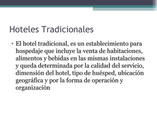 Hoteles Tradicionales  El hotel tradicional, es un establecimiento para hospedaje que incluye la venta de habitaciones, alimentos y bebidas en las mismas instalaciones y queda determinada por la calidad del servicio, dimensión del hotel, tipo de huésped, ubicación geográfica y por la forma de operación y organización  