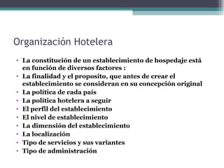 Organización Hotelera La constitución de un establecimiento de hospedaje está en función de diversos factores : La finalidad y el proposito, que antes de crear el establecimiento se consideran en su concepción original La política de cada país La política hotelera a seguir  El perfil del establecimiento El nivel de establecimiento La dimensión del establecimiento La localización Tipo de servicios y sus variantes Tipo de administración  