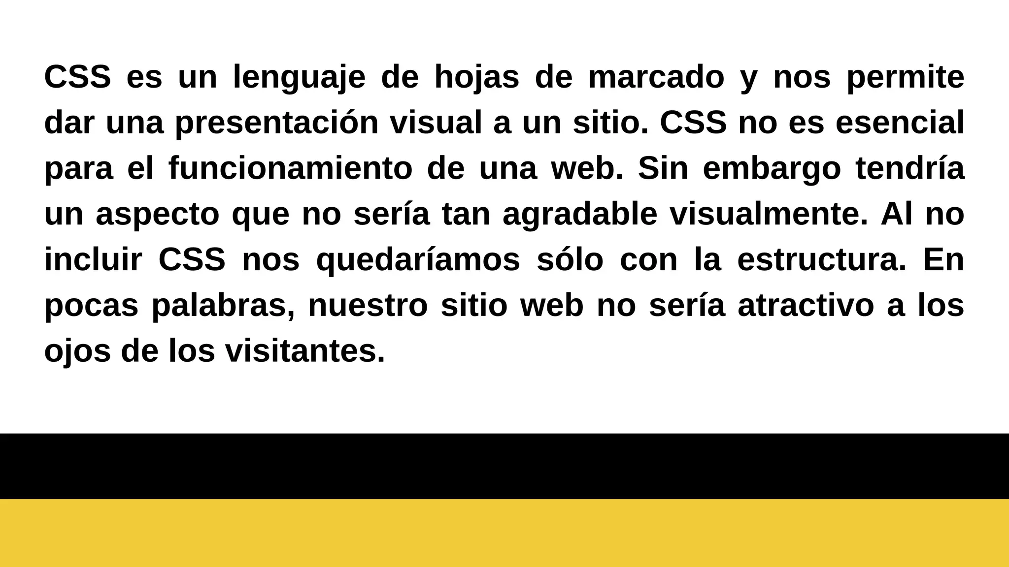 CSS es un lenguaje de hojas de marcado y nos permite
dar una presentación visual a un sitio. CSS no es esencial
para el funcionamiento de una web. Sin embargo tendría
un aspecto que no sería tan agradable visualmente. Al no
incluir CSS nos quedaríamos sólo con la estructura. En
pocas palabras, nuestro sitio web no sería atractivo a los
ojos de los visitantes.
 