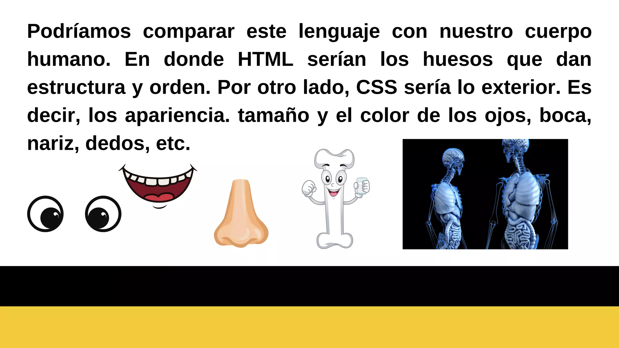 Podríamos comparar este lenguaje con nuestro cuerpo
humano. En donde HTML serían los huesos que dan
estructura y orden. Por otro lado, CSS sería lo exterior. Es
decir, los apariencia. tamaño y el color de los ojos, boca,
nariz, dedos, etc.
 