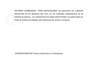 SISTEMAS COMBINADOS PARA EDIFICACIONES: Se aprovechan las cualidades
estructurales de los elementos tipo muro con las cualidades arquitectónicas de los
sistemas de pórticos. Las características de rigidez lateral también se pueden lograr por
medio de riostras que trabajan como elementos tipo cercha.( ver figura).
SISTEMAS MASIVOS: Presas o elementos en 3 dimensiones
 