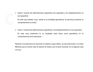  Caso3: Cuando las deformaciones especificas son pequeñas y los desplazamientos no
son pequeños:
En este caso debido a que existe la no linealidad geométrica, la estructura presenta un
comportamiento no lineal.
 Caso 4: Cuando las deformaciones especificas y los desplazamientos no son pequeños:
En este caso predomina la no linealidad tanto física como geométrica en el
comportamiento de la estructura.
Resolver una estructura es encontrar la relación causa efecto, ya sea esta lineal o no lineal.
Mientras que en primer caso la relación es lineal y por lo tanto conocida, en el segundo caso
no lo es.
 