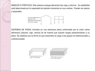 MARCOS O PÓRTICOS: Este sistema conjuga elementos tipo viga y columna. Su estabilidad
está determinada por la capacidad de soportar momentos en sus uniones. Pueden ser planos
y espaciales.
SISTEMAS DE PISOS: Consiste en una estructura plana conformada por la unión varios
elementos (cáscara, viga, cercha) de tal manera que soporte cargas perpendiculares a su
plano. Se clasifican por la forma en que transmiten la carga a los apoyos en bidireccionales y
unidireccionales
 