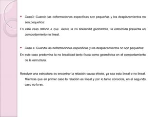  Caso3: Cuando las deformaciones especificas son pequeñas y los desplazamientos no
son pequeños:
En este caso debido a que existe la no linealidad geométrica, la estructura presenta un
comportamiento no lineal.
 Caso 4: Cuando las deformaciones especificas y los desplazamientos no son pequeños:
En este caso predomina la no linealidad tanto física como geométrica en el comportamiento
de la estructura.
Resolver una estructura es encontrar la relación causa efecto, ya sea esta lineal o no lineal.
Mientras que en primer caso la relación es lineal y por lo tanto conocida, en el segundo
caso no lo es.
 