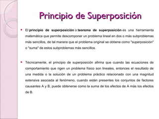 Principio de SuperposiciónPrincipio de Superposición
 El principio de superposición o teorema de superposición es una herramienta
matemática que permite descomponer un problema lineal en dos o más subproblemas
más sencillos, de tal manera que el problema original se obtiene como "superposición"
o "suma" de estos subproblemas más sencillos.
 Técnicamente, el principio de superposición afirma que cuando las ecuaciones de
comportamiento que rigen un problema físico son lineales, entonces el resultado de
una medida o la solución de un problema práctico relacionado con una magnitud
extensiva asociada al fenómeno, cuando están presentes los conjuntos de factores
causantes A y B, puede obtenerse como la suma de los efectos de A más los efectos
de B.
 
