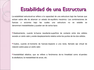 Estabilidad de una EstructuraEstabilidad de una Estructura
La estabilidad estructural se refiere a la capacidad de una estructura bajo las fuerzas que
actúan sobre ella de alcanzar un estado de equilibrio mecánico. Las combinaciones de
fuerzas o acciones bajo las cuales una estructura no es estable se
denominan inestabilidades y pueden ser de varios tipos:
Deslizamiento, cuando la fuerza resultante superficie de contacto entre dos sólidos
excede un cierto valor y existe desplazamiento relativo entre los puntos de los dos sólidos.
Vuelco, cuando el momento de fuerzas respecto a una recta, llamado eje virtual de
rotación sobre pasa un cierto valor.
Inestabilidad elástica, que se refiere a fenómenos de no linealidad como el pandeo
la abolladura, la inestabilidad de arcos, etc.
 