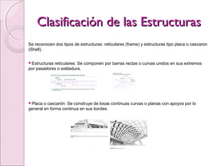 Clasificación de las EstructurasClasificación de las Estructuras
Se reconocen dos tipos de estructuras: reticulares (frame) y estructuras tipo placa o cascaron
(Shell).
Estructuras reticulares: Se componen por barras rectas o curvas unidos en sus extremos
por pasadores o soldadura.
Placa o cascarón: Se construye de losas continuas curvas o planas con apoyos por lo
general en forma continua en sus bordes.
 