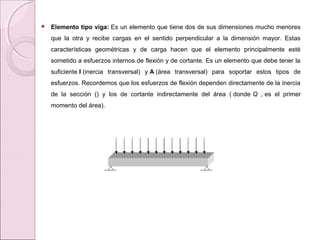  Elemento tipo viga: Es un elemento que tiene dos de sus dimensiones mucho menores
que la otra y recibe cargas en el sentido perpendicular a la dimensión mayor. Estas
características geométricas y de carga hacen que el elemento principalmente esté
sometido a esfuerzos internos de flexión y de cortante. Es un elemento que debe tener la
suficiente I (inercia transversal) y A (área transversal) para soportar estos tipos de
esfuerzos. Recordemos que los esfuerzos de flexión dependen directamente de la inercia
de la sección () y los de cortante indirectamente del área ( donde Q , es el primer
momento del área).
 