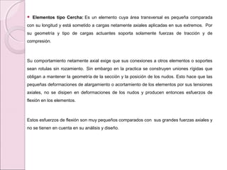  Elementos tipo Cercha: Es un elemento cuya área transversal es pequeña comparada
con su longitud y está sometido a cargas netamente axiales aplicadas en sus extremos. Por
su geometría y tipo de cargas actuantes soporta solamente fuerzas de tracción y de
compresión.
Su comportamiento netamente axial exige que sus conexiones a otros elementos o soportes
sean rotulas sin rozamiento. Sin embargo en la practica se construyen uniones rígidas que
obligan a mantener la geometría de la sección y la posición de los nudos. Esto hace que las
pequeñas deformaciones de alargamiento o acortamiento de los elementos por sus tensiones
axiales, no se disipen en deformaciones de los nudos y producen entonces esfuerzos de
flexión en los elementos.
Estos esfuerzos de flexión son muy pequeños comparados con sus grandes fuerzas axiales y
no se tienen en cuenta en su análisis y diseño.
 
