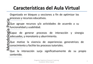 Características del Aula Virtual
              Organizada en bloques y secciones a fin de optimizar los
              procesos y recursos educativos.
Metodología Pacie


              Que agrupe recursos y/o actividades de acuerdo a su
              funcionalidad y usabilidad.
              Capaz de generar procesos de interacción y sinergia
              adecuados, y monotonía y aburrimiento.
              Que motive la vivencia de experiencias generatrices de
              conocimiento y facilite los procesos tutoriales.
              Que la interacción surja significativamente de su propio
              contenido.
                                 Programa: Experto en Procesos E-Learning
                                                                            3
                                        Estudiante: Milton Espinel
 
