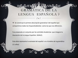 QUE TRATA LA NUEVA
GRAMÁTICA DE LA
LENGUA ESPAÑOLA ?
 Se construye la primera descripción gramatical del español que
compartimos todos los hispanohablantes como las que nos diferencia .

Fue preparada en conjunto por las veintidós Academias que integran la
Asociación de la Lengua Española (ASALE).

Esta obra representa la variedad del español en el ámbito de la gramática
(11 años)

 