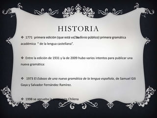 HISTORIA
 1771 primera edición (que está en dominio público) primera gramática
académica “ de la lengua castellana”.

 Entre la edición de 1931 y la de 2009 hubo varios intentos para publicar una
nueva gramática:

 1973 El Esbozo de una nueva gramática de la lengua española, de Samuel Gili
Gaya y Salvador Fernández Ramírez.

 1998 se aprueba la propuesta Chilena

 