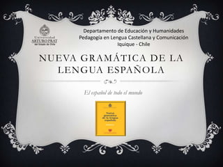 Departamento de Educación y Humanidades
Pedagogía en Lengua Castellana y Comunicación
Iquique - Chile

NUEVA GRAMÁTICA DE LA
LENGUA ESPAÑOLA
El español de todo el mundo

 