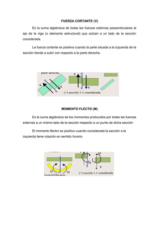 FUERZA CORTANTE (V)
Es la suma algebraica de todas las fuerzas externas perpendiculares al
eje de la viga (o elemento estructural) que actúan a un lado de la sección
considerada.
La fuerza cortante es positiva cuando la parte situada a la izquierda de la
sección tiende a subir con respecto a la parte derecha.
MOMENTO FLECTO (M)
Es la suma algebraica de los momentos producidos por todas las fuerzas
externas a un mismo lado de la sección respecto a un punto de dicha sección
El momento flector es positivo cuando considerada la sección a la
izquierda tiene rotación en sentido horario
 