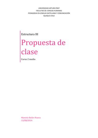 UNIVERSIDAD ARTURO PRAT
FACULTAD DE CIENCIAS HUMANAS
PEDAGOGIA EN LENGUA CASTELLANA Y COMUNICACIÓN
IQUIQUE-CHILE
Estructura III
Propuesta de
clase
Curso 2 medio
Mariela Belén Rivera
13/08/2014
 