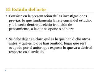 El Estado del arte Consiste en la presentación de las investigaciones previas, lo que fundamenta la relevancia del estudio, y lo inserta dentro de cierta tradición de pensamiento, a la que se opone o adhiere Se debe dejar en claro qué es lo que han dicho otros antes, y qué es lo que han omitido, lugar que será ocupado por el autor, que expresa lo que va a decir al respecto en el artículo 