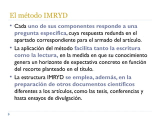 El método IMRYD Cada  uno de sus componentes responde a una pregunta específica , cuya respuesta redunda en el apartado correspondiente para el armado del artículo. La aplicación del método  facilita tanto la escritura como la lectura,  en la medida en que su conocimiento genera un horizonte de expectativa concreto en función del recorte planteado en el título.  La estructura IMRYD  se emplea, además, en la preparación de otros documentos científicos  diferentes a los artículos, como las tesis, conferencias y hasta ensayos de divulgación. 