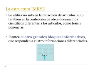 La estructura IMRYD Se utiliza no sólo en la redacción de artículos, sino también en la confección de otros documentos científicos diferentes a los artículos, como tesis y ponencias. Plantea  cuatro grandes bloques informativos , que responden a cuatro informaciones diferenciadas. 