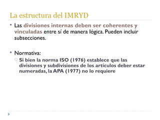 La estructura del IMRYD Las  divisiones internas deben ser coherentes y vinculadas   entre sí de manera lógica. Pueden incluir subsecciones. Normativa: Si bien la norma ISO (1976) establece que las divisiones y subdivisiones de los artículos deber estar numeradas, la APA (1977) no lo requiere 