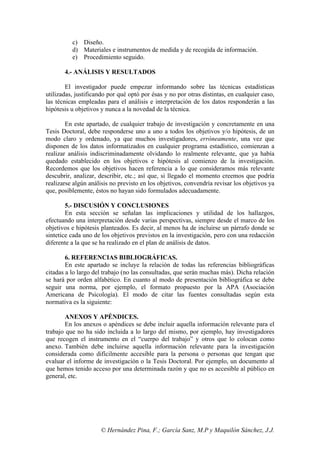 © Hernández Pina, F.; García Sanz, M.P y Maquilón Sánchez, J.J.
c) Diseño.
d) Materiales e instrumentos de medida y de recogida de información.
e) Procedimiento seguido.
4.- ANÁLISIS Y RESULTADOS
El investigador puede empezar informando sobre las técnicas estadísticas
utilizadas, justificando por qué optó por ésas y no por otras distintas, en cualquier caso,
las técnicas empleadas para el análisis e interpretación de los datos responderán a las
hipótesis u objetivos y nunca a la novedad de la técnica.
En este apartado, de cualquier trabajo de investigación y concretamente en una
Tesis Doctoral, debe responderse uno a uno a todos los objetivos y/o hipótesis, de un
modo claro y ordenado, ya que muchos investigadores, erróneamente, una vez que
disponen de los datos informatizados en cualquier programa estadístico, comienzan a
realizar análisis indiscriminadamente olvidando lo realmente relevante, que ya había
quedado establecido en los objetivos e hipótesis al comienzo de la investigación.
Recordemos que los objetivos hacen referencia a lo que consideramos más relevante
descubrir, analizar, describir, etc.; así que, si llegado el momento creemos que podría
realizarse algún análisis no previsto en los objetivos, convendría revisar los objetivos ya
que, posiblemente, éstos no hayan sido formulados adecuadamente.
5.- DISCUSIÓN Y CONCLUSIONES
En esta sección se señalan las implicaciones y utilidad de los hallazgos,
efectuando una interpretación desde varias perspectivas, siempre desde el marco de los
objetivos e hipótesis planteados. Es decir, al menos ha de incluirse un párrafo donde se
sintetice cada uno de los objetivos previstos en la investigación, pero con una redacción
diferente a la que se ha realizado en el plan de análisis de datos.
6. REFERENCIAS BIBLIOGRÁFICAS.
En este apartado se incluye la relación de todas las referencias bibliográficas
citadas a lo largo del trabajo (no las consultadas, que serán muchas más). Dicha relación
se hará por orden alfabético. En cuanto al modo de presentación bibliográfica se debe
seguir una norma, por ejemplo, el formato propuesto por la APA (Asociación
Americana de Psicología). El modo de citar las fuentes consultadas según esta
normativa es la siguiente:
ANEXOS Y APÉNDICES.
En los anexos o apéndices se debe incluir aquella información relevante para el
trabajo que no ha sido incluida a lo largo del mismo, por ejemplo, hay investigadores
que recogen el instrumento en el “cuerpo del trabajo” y otros que lo colocan como
anexo. También debe incluirse aquella información relevante para la investigación
considerada como difícilmente accesible para la persona o personas que tengan que
evaluar el informe de investigación o la Tesis Doctoral. Por ejemplo, un documento al
que hemos tenido acceso por una determinada razón y que no es accesible al público en
general, etc.
 