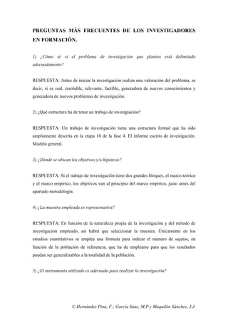 © Hernández Pina, F.; García Sanz, M.P y Maquilón Sánchez, J.J.
PREGUNTAS MÁS FRECUENTES DE LOS INVESTIGADORES
EN FORMACIÓN.
1) ¿Cómo sé si el problema de investigación que planteo está delimitado
adecuadamente?
RESPUESTA: Antes de iniciar la investigación realiza una valoración del problema, es
decir, si es real, resoluble, relevante, factible, generadora de nuevos conocimientos y
generadora de nuevos problemas de investigación.
2) ¿Qué estructura ha de tener un trabajo de investgiación?
RESPUESTA: Un trabajo de investigación tiene una estructura formal que ha sido
ampliamente descrita en la etapa 10 de la fase 4. El informe escrito de investigación.
Modelo general.
3) ¿Dónde se ubican los objetivos y/o hipótesis?
RESPUESTA: Si el trabajo de investigación tiene dos grandes bloques, el marco teórico
y el marco empírico, los objetivos van al principio del marco empírico, justo antes del
apartado metodología.
4) ¿La muestra empleada es representativa?
RESPUESTA: En función de la naturaleza propia de la investigación y del método de
investigación empleado, así habrá que seleccionar la muestra. Únicamente en los
estudios cuantitativos se emplea una fórmula para indicar el número de sujetos, en
función de la población de referencia, que ha de emplearse para que los resultados
puedan ser generalizables a la totalidad de la población.
5) ¿El instrumento utilizado es adecuado para realizar la investigación?
 