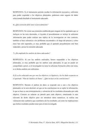 © Hernández Pina, F.; García Sanz, M.P y Maquilón Sánchez, J.J.
RESPUESTA: Si el instrumento permite recabar la información necesaria y suficiente
para poder responder a los objetivos planteados, podremos estar seguros de haber
seleccionado/diseñado el instrumento adecuado.
6) ¿Qué extensión debe tener el procedimiento?
RESPUESTA: No existe una extensión establecida para ninguno de los apartados que se
incluyen en las tesis doctorales, si leyendo el procedimiento se incluye la suficiente
información para poder realizar una réplica de la investigación en otro contexto,
también se hace referencia a los problemas encontrados a lo largo del proceso y cómo
éstos han sido superados, es muy probable que el apartado procedimiento esté bien
redactado y posea la extensión adecuada.
7) ¿He empleado los análisis de datos adecuados?
RESPUESTA: Si con los análisis realizados, hemos respondido a los objetivos
planteados, es muy probable que los análisis sean adecuados, lo que no puede ser
comprobado a priori, si el investigador no tiene la suficiente formación sobre este tema,
es si dichos análisis son suficientes.
8) Si ya he redactado uno por uno los objetivos y/o hipótesis y les he dado respuesta en
el apartado “Plan de Análisis de Datos”, ¿Qué incluyo en las conclusiones?
RESPUESTA: Durante el análisis de datos se responde uno a uno a los objetivos
planteados en la tesis doctoral, así que en las conclusiones no se repite la información,
lo que se hace es una reinterpretación y valoración de los resultados alcanzados por cada
objetivo. Consiste en redactar un párrafo para cada objetivo, sintetizando lo más
relevante de dicho objetivo pero sin introducir datos numéricos, se realiza una
valoración más cualitativa que cuantitativa de los resultados, así como las implicaciones
que dichos resultados pueden tener para el área investigada.
 