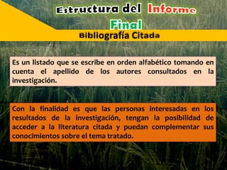 Es un listado que se escribe en orden alfabético tomando en
cuenta el apellido de los autores consultados en la
investigación.
Con la finalidad es que las personas interesadas en los
resultados de la investigación, tengan la posibilidad de
acceder a la literatura citada y puedan complementar sus
conocimientos sobre el tema tratado.
 