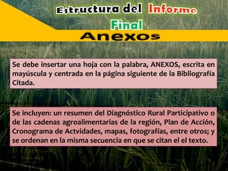 Se debe insertar una hoja con la palabra, ANEXOS, escrita en
mayúscula y centrada en la página siguiente de la Bibliografía
Citada.
Se incluyen: un resumen del Diagnóstico Rural Participativo o
de las cadenas agroalimentarias de la región, Plan de Acción,
Cronograma de Actvidades, mapas, fotografías, entre otros; y
se ordenan en la misma secuencia en que se citan el el texto.
 