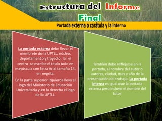 La portada externa debe llevar el
membrete de la UPTLL, núcleo,
departamento y trayecto. En el
centro se escribe el título todo en
mayúscula con letra Arial tamaño 14,
en negrita.
En la parte superior izquierda lleva el
logo del Ministerio de Educación
Universitaria y en la derecha el logo
de la UPTLL.
También debe reflejarse en la
portada, el nombre del autor o
autores, ciudad, mes y año de la
presentación del trabajo. La portada
interna es igual que la portada
externa pero incluye el nombre del
tutor
 