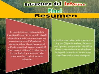 Es una síntesis del contenido de la
investigación, escrito en un solo párrafo
sin punto y aparte, a un solo espacio y
con un máximo de 250 palabras. En
donde se señale el objetivo general,
¿dónde se realizo?; ¿cómo se realizó?
(metodología utilizada) ¿cuáles fueron
los resultados? y además se debe
mencionar las conclusiones mas
relevantes
al finalizarlo se deben indicar entre tres
(3) y seis (6) palabras clave, llamadas
descriptores, que permitan identificar
el tema que se discute en el trabajo,
incluyendo entre éstas, los nombres
científicos de los entes biológicos
 