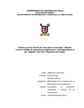 UNIVERSIDAD DE SANTIAGO DE CHILE
                  FACULTAD DE CIENCIA
 DEPARTAMENTO DE MATEMÁTICA Y CIENCIA DE LA COMPUTACIÓN




  Informe escrito diseño de clase para el concepto: “Mínimo
común múltiplo de expresiones algebraicas” correspondiente al
        eje “Álgebra” del nivel “Segundo año medio”




                           Autor: Alejandra Lucero Silva.
                        Profesor: Enrique Pérez.
                                  Michael Gutiérrez.
                      Asignatura: Metodología de la enseñanza de la
                                  Matemática y la Computación II.
                         Carrera: Licenciatura       en       Educación
                                  matemática     y     ciencias   de   la
                                  Computación.
                          Fecha: 29 de Noviembre de 2012.
 